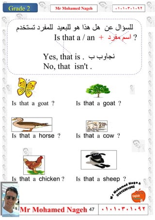 1
Grade 1
Mr Mohamed Nageh ٠١٠١٠٣٠١٠٩٢
Mr Mohamed Nageh ٠١٠١٠٣٠١٠٩٢Grade 2
``
Is that a goat ?Is that a goat ?
Is that a cow ?Is that a horse ?
Is that a sheep ?Is that a chicken ?
‫ﻋﻦ‬ ‫ﻟﻠﺴﺆال‬‫ھﻮ‬ ‫ھﺬا‬ ‫ھﻞ‬‫ﻟﻠﺒﻌﯿﺪ‬‫ﻟ‬‫ﺗﺴﺘﺨﺪم‬ ‫ﻠﻤﻔﺮد‬
Is that a / an + ‫ﻣﻔﺮد‬ ‫اﺳﻢ‬ ?
Yes, that is . ‫ب‬ ‫ﻧﺠﺎوب‬
No, that isn't .
47
 
