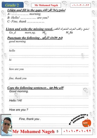 1
Grade 1
Mr Mohamed Nageh ٠١٠١٠٣٠١٠٩٢
Mr Mohamed Nageh ٠١٠١٠٣٠١٠٩٢Grade 2
Listen and fill in the gaps.‫اﻟﻔﺮاﻏﺎت‬ ‫واﻣﻼ‬ ‫اﺳﺘﻤﻊ‬
A- ……………… morning.
B- Hello! …………….. are you?
C- Fine, thank ………………
Listen and write the missing vowel. ‫اﺳﺘﻤﻊ‬‫اﻟﻨﺎﻗﺺ‬ ‫اﻟﻤﺘﺤﺮك‬ ‫اﻟﺤﺮف‬ ‫واﻛﺘﺐ‬
Go d morn ng. H H llo
Punctuate the following . ‫اﻟﺘﺮﻗﯿﻢ‬ ‫ﻋﻼﻣﺎت‬ ‫ﺿﻊ‬
good morning
…………………………………………………………………………………………………………………….
…………………………………………………………………………………………………………………….
hello
…………………………………………………………………………………………………………………….
…………………………………………………………………………………………………………………….
hi
…………………………………………………………………………………………………………………….
…………………………………………………………………………………………………………………….
how are you
…………………………………………………………………………………………………………………….
…………………………………………………………………………………………………………………….
fine, thank you
…………………………………………………………………………………………………………………….
…………………………………………………………………………………………………………………….
Copy the following sentences . ‫ﺟﯿﺪ‬ ‫ﺑﺨﻂ‬ ‫اﻛﺘﺐ‬
Good morning.
…………………………………………………………………………………………………………………….
…………………………………………………………………………………………………………………….
Hello ! Hi!
…………………………………………………………………………………………………………………….
…………………………………………………………………………………………………………………….
How are you ?
…………………………………………………………………………………………………………………….
…………………………………………………………………………………………………………………….
Fine, thank you .
…………………………………………………………………………………………………………………….
…………………………………………………………………………………………………………………….
5
 