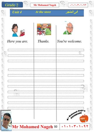 1
Grade 1
Mr Mohamed Nageh ٠١٠١٠٣٠١٠٩٢
Mr Mohamed Nageh ٠١٠١٠٣٠١٠٩٢Grade 2
Here you are. Thanks. You're welcome.
Unit 4 At the store ‫اﻟﻤﺘﺠﺮ‬ ‫ﻓﻰ‬
50
 