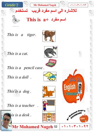 1
Grade 1
Mr Mohamed Nageh ٠١٠١٠٣٠١٠٩٢
Mr Mohamed Nageh ٠١٠١٠٣٠١٠٩٢Grade 2
‫ﻟﻼﺷﺎ‬‫ر‬‫ﺗﺳﺗﺧدم‬ ‫ﻗرﯾب‬ ‫ﻣﻔرد‬ ‫اﺳم‬ ‫اﻟﻰ‬ ‫ه‬
This is a+ ‫ﻣﻔﺮد‬ ‫اﺳﻢ‬
This is a tiger.
This is a cat.
This is a pencil case .
This is a doll .
This is a dog .
This is a teacher .
This is a desk .
52
 