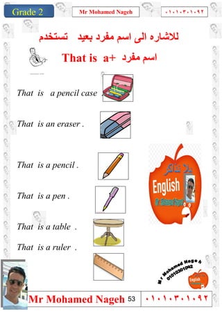1
Grade 1
Mr Mohamed Nageh ٠١٠١٠٣٠١٠٩٢
Mr Mohamed Nageh ٠١٠١٠٣٠١٠٩٢Grade 2
‫ﻟﻼﺷﺎ‬‫ر‬‫ﻣﻔرد‬ ‫اﺳم‬ ‫اﻟﻰ‬ ‫ه‬‫ﺑﻌﯾد‬‫ﺗﺳﺗﺧدم‬
That is a+ ‫ﻣﻔﺮد‬ ‫اﺳﻢ‬
That is a pencil case .
That is an eraser .
That is a pencil .
That is a pen .
That is a table .
That is a ruler .
53
 