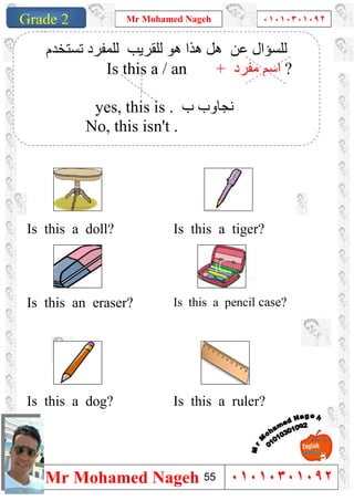 1
Grade 1
Mr Mohamed Nageh ٠١٠١٠٣٠١٠٩٢
Mr Mohamed Nageh ٠١٠١٠٣٠١٠٩٢Grade 2
Is this a tiger?Is this a doll?
Is this a pencil case?Is this an eraser?
Is this a ruler?Is this a dog?
‫ﺗﺴﺘﺨﺪم‬ ‫ﻟﻠﻤﻔﺮد‬ ‫ﻟﻠﻘﺮﯾﺐ‬ ‫ھﻮ‬ ‫ھﺬا‬ ‫ھﻞ‬ ‫ﻋﻦ‬ ‫ﻟﻠﺴﺆال‬
Is this a / an + ‫ﻣﻔﺮد‬ ‫اﺳﻢ‬ ?
yes, this is . ‫ب‬ ‫ﻧﺠﺎوب‬
No, this isn't .
55
 
