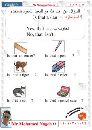 1
Grade 1
Mr Mohamed Nageh ٠١٠١٠٣٠١٠٩٢
Mr Mohamed Nageh ٠١٠١٠٣٠١٠٩٢Grade 2
``
Is that a pen ?Is that an eraser?
Is that a ruler ?Is that a tiger ?
Is that a pencil case ?Is that a cat ?
‫ﻋﻦ‬ ‫ﻟﻠﺴﺆال‬‫ھﻮ‬ ‫ھﺬا‬ ‫ھﻞ‬‫ﻟﻠﺒﻌﯿﺪ‬‫ﻟ‬‫ﺗﺴﺘﺨﺪم‬ ‫ﻠﻤﻔﺮد‬
Is that a / an + ‫ﻣﻔﺮد‬ ‫اﺳﻢ‬ ?
Yes, that is . ‫ب‬ ‫ﻧﺠﺎوب‬
No, that isn't .
56
 