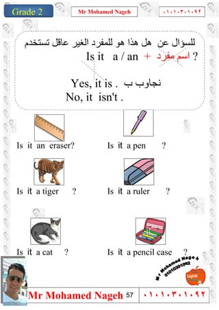 1
Grade 1
Mr Mohamed Nageh ٠١٠١٠٣٠١٠٩٢
Mr Mohamed Nageh ٠١٠١٠٣٠١٠٩٢Grade 2
``
Is it a pen ?Is it an eraser?
Is it a ruler ?Is it a tiger ?
Is it a pencil case ?Is it a cat ?
‫ﻋﺎﻗ‬ ‫اﻟﻐﯿﺮ‬ ‫ﻟﻠﻤﻔﺮد‬ ‫ھﻮ‬ ‫ھﺬا‬ ‫ھﻞ‬ ‫ﻋﻦ‬ ‫ﻟﻠﺴﺆال‬‫ﺗﺴﺘﺨﺪم‬ ‫ﻞ‬
Is it a / an + ‫ﻣﻔﺮد‬ ‫اﺳﻢ‬ ?
Yes, it is . ‫ب‬ ‫ﻧﺠﺎوب‬
No, it isn't .
57
 