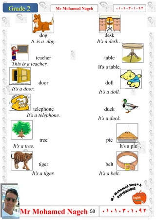 1
Grade 1
Mr Mohamed Nageh ٠١٠١٠٣٠١٠٩٢
Mr Mohamed Nageh ٠١٠١٠٣٠١٠٩٢Grade 2
desk
It's a desk ..
dog
It is a dog.
table
It's a table.
teacher
This is a teacher.
doll
It's a doll.
door
It's a door.
duck
It's a duck.
telephone
It's a telephone.
pie
It's a pie .
tree
It's a tree.
belt
It's a belt.
tiger
It's a tiger.
58
 