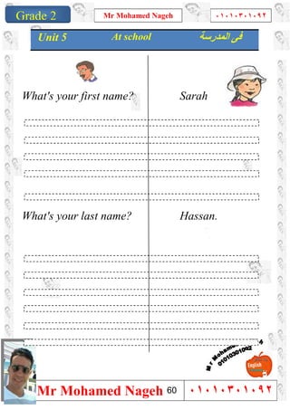 1
Grade 1
Mr Mohamed Nageh ٠١٠١٠٣٠١٠٩٢
Mr Mohamed Nageh ٠١٠١٠٣٠١٠٩٢Grade 2
What's your first name? Sarah
What's your last name? Hassan.
Unit 5 At school ‫ﻓﻰ‬‫اﻟﻤﺪرﺳﺔ‬
60
 