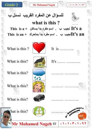 1
Grade 1
Mr Mohamed Nageh ٠١٠١٠٣٠١٠٩٢
Mr Mohamed Nageh ٠١٠١٠٣٠١٠٩٢Grade 2
‫ب‬ ‫ﻧﺴﺌﻞ‬ ‫اﻟﻘﺮﯾﺐ‬ ‫اﻟﻤﻔﺮد‬ ‫ﻋﻦ‬ ‫ﻟﻠﺴﺆال‬
what is this ?
This is a + ‫اﺳﻢ‬‫ﺑﺴﺎﻛﻦ‬ ‫ﺑﺪأ‬ ‫ﻣﻔﺮد‬ . ‫ب‬ ‫ﻧﺠﯿﺐ‬ It's a
This is an + ‫ﺑﺪأ‬ ‫ﻣﻔﺮد‬ ‫اﺳﻢ‬‫ﺑﻤﺘﺤﺮك‬ . ‫ب‬ ‫ﻧﺠﯿﺐ‬It's an
What is this ? It is ………..
What is this? It's …… ………..
What is this? ……… ………..
What is this? ……… ………..
What is this? ……… ………..
What is this? ……… ………..
63
 