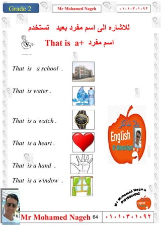 1
Grade 1
Mr Mohamed Nageh ٠١٠١٠٣٠١٠٩٢
Mr Mohamed Nageh ٠١٠١٠٣٠١٠٩٢Grade 2
‫ﻟﻼﺷﺎ‬‫ر‬‫ﻣﻔرد‬ ‫اﺳم‬ ‫اﻟﻰ‬ ‫ه‬‫ﺑﻌﯾد‬‫ﺗﺳﺗﺧدم‬
That is a+ ‫ﻣﻔﺮد‬ ‫اﺳﻢ‬
That is a school .
That is water .
That is a watch .
That is a heart .
That is a hand .
That is a window .
64
 