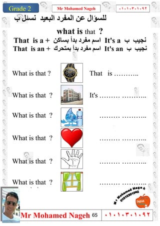 1
Grade 1
Mr Mohamed Nageh ٠١٠١٠٣٠١٠٩٢
Mr Mohamed Nageh ٠١٠١٠٣٠١٠٩٢Grade 2
‫اﻟﻤﻔﺮد‬ ‫ﻋﻦ‬ ‫ﻟﻠﺴﺆال‬‫اﻟﺒﻌﯿﺪ‬‫ب‬ ‫ﻧﺴﺌﻞ‬
what is that ?
That is a + ‫ﻣﻔﺮد‬ ‫اﺳﻢ‬‫ﺑﺴﺎﻛﻦ‬ ‫ﺑﺪأ‬ It's a ‫ب‬ ‫ﻧﺠﯿﺐ‬
That is an + ‫ﺑﻤﺘﺤﺮك‬ ‫ﺑﺪأ‬ ‫ﻣﻔﺮد‬ ‫اﺳﻢ‬ It's an ‫ب‬ ‫ﻧﺠﯿﺐ‬
What is that ? That is ………..
What is that ? It's ……… ………..
What is that ? ……… ………..
What is that ? ……… ………..
What is that ? ……… ………..
What is that ? ……… ………..
``
65
 