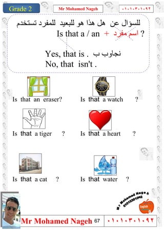 1
Grade 1
Mr Mohamed Nageh ٠١٠١٠٣٠١٠٩٢
Mr Mohamed Nageh ٠١٠١٠٣٠١٠٩٢Grade 2
``
Is that a watch ?Is that an eraser?
Is that a heart ?Is that a tiger ?
Is that water ?Is that a cat ?
‫ﻋﻦ‬ ‫ﻟﻠﺴﺆال‬‫ھﻮ‬ ‫ھﺬا‬ ‫ھﻞ‬‫ﻟﻠﺒﻌﯿﺪ‬‫ﻟ‬‫ﺗﺴﺘﺨﺪم‬ ‫ﻠﻤﻔﺮد‬
Is that a / an + ‫ﻣﻔﺮد‬ ‫اﺳﻢ‬ ?
Yes, that is . ‫ب‬ ‫ﻧﺠﺎوب‬
No, that isn't .
67
 