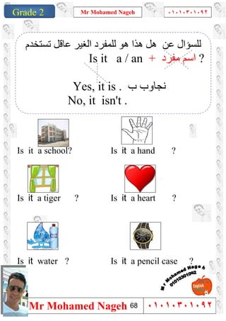 1
Grade 1
Mr Mohamed Nageh ٠١٠١٠٣٠١٠٩٢
Mr Mohamed Nageh ٠١٠١٠٣٠١٠٩٢Grade 2
``
Is it a hand ?Is it a school?
Is it a heart ?Is it a tiger ?
Is it a pencil case ?Is it water ?
‫ﺗﺴﺘﺨﺪم‬ ‫ﻋﺎﻗﻞ‬ ‫اﻟﻐﯿﺮ‬ ‫ﻟﻠﻤﻔﺮد‬ ‫ھﻮ‬ ‫ھﺬا‬ ‫ھﻞ‬ ‫ﻋﻦ‬ ‫ﻟﻠﺴﺆال‬
Is it a / an + ‫ﻣﻔﺮد‬ ‫اﺳﻢ‬ ?
Yes, it is . ‫ب‬ ‫ﻧﺠﺎوب‬
No, it isn't .
68
 