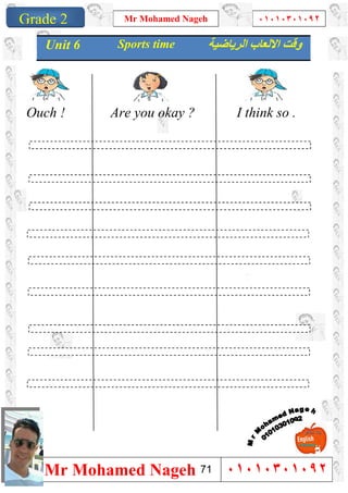 1
Grade 1
Mr Mohamed Nageh ٠١٠١٠٣٠١٠٩٢
Mr Mohamed Nageh ٠١٠١٠٣٠١٠٩٢Grade 2
Ouch ! Are you okay ? I think so .
Unit 6 Sports time ‫اﻟﺮﯾﺎﺿﯿﺔ‬ ‫اﻻﻟﻌﺎب‬ ‫وﻗﺖ‬
71
 