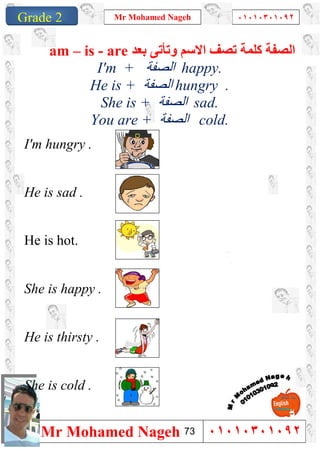 1
Grade 1
Mr Mohamed Nageh ٠١٠١٠٣٠١٠٩٢
Mr Mohamed Nageh ٠١٠١٠٣٠١٠٩٢Grade 2
‫ﺑﻌﺪ‬ ‫وﺗﺄﺗﻰ‬ ‫اﻻﺳﻢ‬ ‫ﺗﺼﻒ‬ ‫ﻛﻠﻤﺔ‬ ‫اﻟﺼﻔﺔ‬am – is - are
I'm + ‫اﻟﺼﻔﺔ‬ happy.
He is + ‫اﻟ‬‫ﺼﻔﺔ‬ hungry .
She is + ‫اﻟﺼﻔﺔ‬ sad.
You are + ‫اﻟﺼﻔﺔ‬ cold.
I'm hungry .
He is sad .
He is hot.
She is happy .
He is thirsty .
She is cold .
73
 
