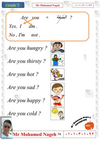1
Grade 1
Mr Mohamed Nageh ٠١٠١٠٣٠١٠٩٢
Mr Mohamed Nageh ٠١٠١٠٣٠١٠٩٢Grade 2
Are you hungry ?
Are you thirsty ?
Are you hot ?
Are you sad ?
Are you happy ?
Are you cold ?
Are you + ‫اﻟﺼﻔﺔ‬ ?
Yes, I am .
No , I'm not .
74
 