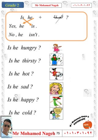 1
Grade 1
Mr Mohamed Nageh ٠١٠١٠٣٠١٠٩٢
Mr Mohamed Nageh ٠١٠١٠٣٠١٠٩٢Grade 2
Is he hungry ?
Is he thirsty ?
Is he hot ?
Is he sad ?
Is he happy ?
Is he cold ?
Is he + ‫اﻟﺼﻔﺔ‬ ?
Yes, he is .
No , he isn't .
75
 