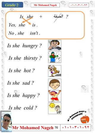 1
Grade 1
Mr Mohamed Nageh ٠١٠١٠٣٠١٠٩٢
Mr Mohamed Nageh ٠١٠١٠٣٠١٠٩٢Grade 2
Is she hungry ?
Is she thirsty ?
Is she hot ?
Is she sad ?
Is she happy ?
Is she cold ?
Is she + ‫اﻟﺼﻔﺔ‬ ?
Yes, she is .
No , she isn't .
76
 