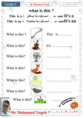 1
Grade 1
Mr Mohamed Nageh ٠١٠١٠٣٠١٠٩٢
Mr Mohamed Nageh ٠١٠١٠٣٠١٠٩٢Grade 2
what is this ?
This is a + ‫اﺳﻢ‬‫ﺑﺴﺎﻛﻦ‬ ‫ﺑﺪأ‬ ‫ﻣﻔﺮد‬ . ‫ب‬ ‫ﻧﺠﯿﺐ‬ It's a
This is an + ‫ﺑﺪأ‬ ‫ﻣﻔﺮد‬ ‫اﺳﻢ‬‫ﺑﻤﺘﺤﺮك‬ . ‫ب‬ ‫ﻧﺠﯿﺐ‬It's an
What is this ? This is ………..
What is this? It's …… ………..
What is this? ……… ………..
What is this? ……… ………..
What is this? ……… ………..
What is this? ……… ………..
` ` What is this? ……… ………..
77
 