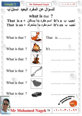 1
Grade 1
Mr Mohamed Nageh ٠١٠١٠٣٠١٠٩٢
Mr Mohamed Nageh ٠١٠١٠٣٠١٠٩٢Grade 2
‫اﻟﻤﻔﺮد‬ ‫ﻋﻦ‬ ‫ﻟﻠﺴﺆال‬‫اﻟﺒﻌﯿﺪ‬‫ب‬ ‫ﻧﺴﺌﻞ‬
what is that ?
That is a + ‫ﻣﻔﺮد‬ ‫اﺳﻢ‬‫ﺑﺴﺎﻛﻦ‬ ‫ﺑﺪأ‬ It's a ‫ب‬ ‫ﻧﺠﯿﺐ‬
That is an + ‫ﺑﻤﺘﺤﺮك‬ ‫ﺑﺪأ‬ ‫ﻣﻔﺮد‬ ‫اﺳﻢ‬ It's an ‫ب‬ ‫ﻧﺠﯿﺐ‬
What is that ? That is ………..
What is that ? It's ……… ………..
What is that ? ……… ………..
What is that ? ……… ………..
What is that ? ……… ………..
What is that ? ……… ………..
``
78
 