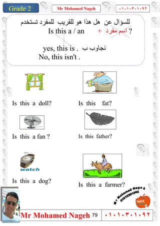 1
Grade 1
Mr Mohamed Nageh ٠١٠١٠٣٠١٠٩٢
Mr Mohamed Nageh ٠١٠١٠٣٠١٠٩٢Grade 2
Is this fat?Is this a doll?
Is this father?Is this a fan ?
Is this a farmer?
Is this a dog?
‫ﺗﺴﺘﺨﺪم‬ ‫ﻟﻠﻤﻔﺮد‬ ‫ﻟﻠﻘﺮﯾﺐ‬ ‫ھﻮ‬ ‫ھﺬا‬ ‫ھﻞ‬ ‫ﻋﻦ‬ ‫ﻟﻠﺴﺆال‬
Is this a / an + ‫ﻣﻔﺮد‬ ‫اﺳﻢ‬ ?
yes, this is . ‫ب‬ ‫ﻧﺠﺎوب‬
No, this isn't .
79
 