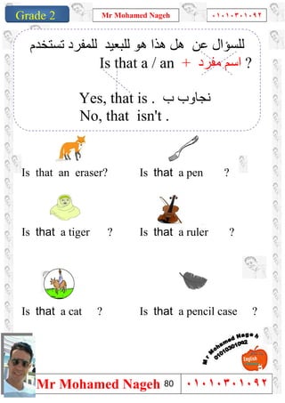 1
Grade 1
Mr Mohamed Nageh ٠١٠١٠٣٠١٠٩٢
Mr Mohamed Nageh ٠١٠١٠٣٠١٠٩٢Grade 2
``
Is that a pen ?Is that an eraser?
Is that a ruler ?Is that a tiger ?
Is that a pencil case ?Is that a cat ?
‫ﻋﻦ‬ ‫ﻟﻠﺴﺆال‬‫ھﺬا‬ ‫ھﻞ‬‫ھﻮ‬‫ﻟﻠﺒﻌﯿﺪ‬‫ﻟ‬‫ﺗﺴﺘﺨﺪم‬ ‫ﻠﻤﻔﺮد‬
Is that a / an + ‫ﻣﻔﺮد‬ ‫اﺳﻢ‬ ?
Yes, that is . ‫ب‬ ‫ﻧﺠﺎوب‬
No, that isn't .
80
 