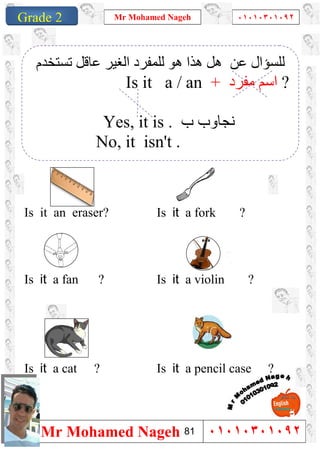 1
Grade 1
Mr Mohamed Nageh ٠١٠١٠٣٠١٠٩٢
Mr Mohamed Nageh ٠١٠١٠٣٠١٠٩٢Grade 2
``
Is it a fork ?Is it an eraser?
Is it a violin ?Is it a fan ?
Is it a pencil case ?Is it a cat ?
‫ﺗﺴﺘﺨﺪم‬ ‫ﻋﺎﻗﻞ‬ ‫اﻟﻐﯿﺮ‬ ‫ﻟﻠﻤﻔﺮد‬ ‫ھﻮ‬ ‫ھﺬا‬ ‫ھﻞ‬ ‫ﻋﻦ‬ ‫ﻟﻠﺴﺆال‬
Is it a / an + ‫ﻣﻔﺮد‬ ‫اﺳﻢ‬ ?
Yes, it is . ‫ب‬ ‫ﻧﺠﺎوب‬
No, it isn't .
81
 