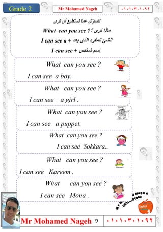 1
Grade 1
Mr Mohamed Nageh ٠١٠١٠٣٠١٠٩٢
Mr Mohamed Nageh ٠١٠١٠٣٠١٠٩٢Grade 2
‫ﺗﺮى‬ ‫أن‬ ‫ﺗﺴﺘﻄﯿﻊ‬ ‫ﻋﻤﺎ‬ ‫ﻟﻠﺴﺆال‬
What can you see ?‫؟‬ ‫ﺗﺮى‬ ‫ﻣﺎذا‬
I can see a + ‫اﻟﻤﻔﺮد‬ ‫اﻟﺸﺊ‬‫ﯾﻌﺪ‬ ‫اﻟﺬى‬
I can see + ‫ﺷﺨﺺ‬ ‫اﺳﻢ‬.
What can you see ?
I can see Sokkara..
What can you see ?
I can see a puppet.
What can you see ?
I can see a girl .
What can you see ?
I can see a boy.
What can you see ?
I can see Mona .
What can you see ?
I can see Kareem .
9
 