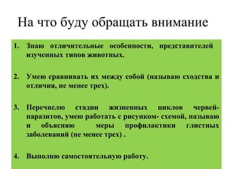 На что буду обращать внимание
1. Знаю отличительные особенности, представителей
изученных типов животных.
2. Умею сравнивать их между собой (называю сходства и
отличия, не менее трех).
3. Перечислю стадии жизненных циклов червей-
паразитов, умею работать с рисунком- схемой, называю
и объясняю меры профилактики глистных
заболеваний (не менее трех) .
4. Выполню самостоятельную работу.
 