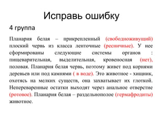 Исправь ошибку
4 группа
Планария белая – прикрепленный (свободноживущий)
плоский червь из класса ленточные (ресничные). У нее
сформированы следующие системы органов :
пищеварительная, выделительная, кровеносная (нет),
половая. Планария белая червь, поэтому живет под корнями
деревьев или под камнями ( в воде). Это животное - хищник,
охотясь на мелких существ, она захватывает их глоткой.
Непереваренные остатки выходят через анальное отверстие
(ротовое). Планария белая – раздельнополое (гермафродиты)
животное.
 