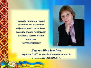 За плідну працю у справі
навчання та виховання
підростаючого покоління,
вагомий внесок у розбудову
системи освіти міста
подякою
нагороджується
Ященко Ніна Іванівна,
керівник ММО вчителів початкових класів,
вчитель КЗ «НСЗШ № 4»
 
