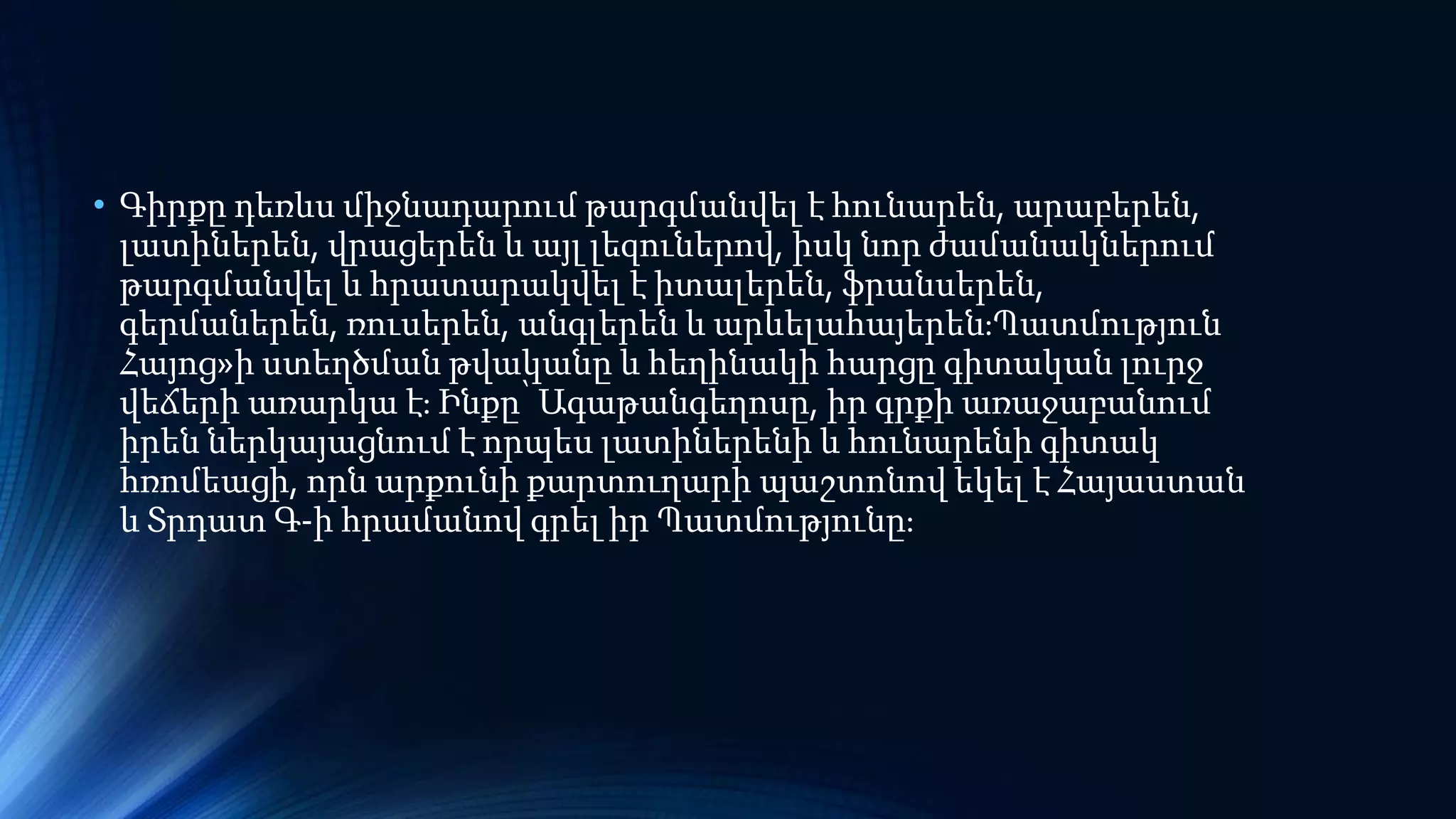 • Գիրքը դեռևս միջնադարում թարգմանվել է հունարեն, արաբերեն,
լատիներեն, վրացերեն և այլ լեզուներով, իսկ նոր ժամանակներում
թարգմանվել և հրատարակվել է իտալերեն, ֆրանսերեն,
գերմաներեն, ռուսերեն, անգլերեն և արևելահայերեն։Պատմություն
Հայոց»ի ստեղծման թվականը և հեղինակի հարցը գիտական լուրջ
վեճերի առարկա է։ Ինքը՝ Ագաթանգեղոսը, իր գրքի առաջաբանում
իրեն ներկայացնում է որպես լատիներենի և հունարենի գիտակ
հռոմեացի, որն արքունի քարտուղարի պաշտոնով եկել է Հայաստան
և Տրդատ Գ-ի հրամանով գրել իր Պատմությունը։
 