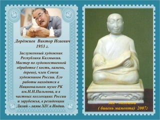 Заслуженный художник
Республики Калмыкия.
Мастер по художественной
обработке ( кость, камень,
дерево), член Союза
художников России. Его
работы находятся в
Национальном музее РК
им.Н.Н.Пальмова, и в
частных коллекциях России
и зарубежья, в резиденции
Далай - ламы XIV в Индии.
Дорджиев Виктор Исаевич
1953 г.
Зая - пандита
( бивень мамонта) 2007г
 