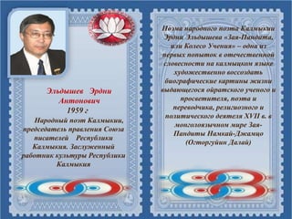 Эльдышев Эрдни
Антонович
1959 г
Народный поэт Калмыкии,
председатель правления Союза
писателей Республики
Калмыкия. Заслуженный
работник культуры Республики
Калмыкия
Поэма народного поэта Калмыкии
Эрдни Эльдышева «Зая-Пандита,
или Колесо Учения» – одна из
первых попыток в отечественной
словесности на калмыцком языке
художественно воссоздать
биографические картины жизни
выдающегося ойратского ученого и
просветителя, поэта и
переводчика, религиозного и
политического деятеля XVII в. в
монголоязычном мире Зая-
Пандиты Намкай-Джамцо
(Огторгуйин Далай)
 