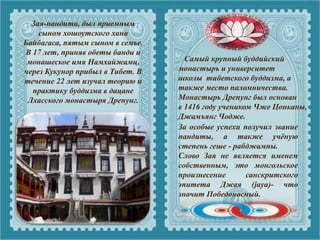 Зая-пандита, был приемным
сыном хошоутского хана
Байбагаса, пятым сыном в семье.
В 17 лет, приняв обеты банди и
монашеское имя Намхайжамц,
через Кукунор прибыл в Тибет. В
течение 22 лет изучал теорию и
практику буддизма в дацане
Лхасского монастыря Дрепунг.
Самый крупный буддийский
монастырь и университет
школы тибетского буддизма, а
также место паломничества.
Монастырь Дрепунг был основан
в 1416 году учеником Чже Цонкапы,
Джамъянг Чодже.
За особые успехи получил звание
пандиты, а также учёную
степень геше - рабджампы.
Слово Зая не является именем
собственным, это монгольское
произнесение санскритского
эпитета Джая (jaya)- что
значит Победоносный.
 