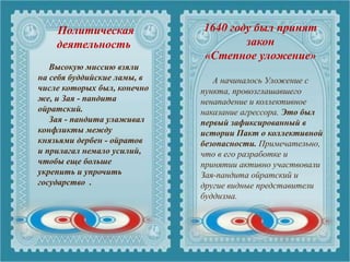 Политическая
деятельность
А начиналось Уложение с
пункта, провозглашавшего
ненападение и коллективное
наказание агрессора. Это был
первый зафиксированный в
истории Пакт о коллективной
безопасности. Примечательно,
что в его разработке и
принятии активно участвовали
Зая-пандита ойратский и
другие видные представители
буддизма.
Высокую миссию взяли
на себя буддийские ламы, в
числе которых был, конечно
же, и Зая - пандита
ойратский.
Зая - пандита улаживал
конфликты между
князьями дербен - ойратов
и прилагал немало усилий,
чтобы еще больше
укрепить и упрочить
государство .
1640 году был принят
закон
«Степное уложение»
 