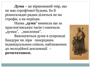 Дума – це віршований твір, що
не має строфічної будови, бо її
різноскладні рядки діляться не на
строфи, а на періоди.
Назва „дума" виникла ще за
праслов'янських часів і означала
„думка", „мислення".
Виконуються думи в супроводі
бандури чи ліри своєрідним
індивідуальним співом, наближеним
до мелодійної декламації -
речитативом.
 