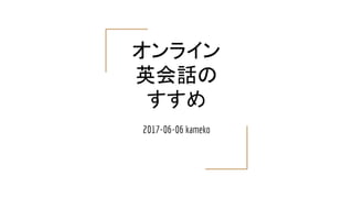 オンライン
英会話の
すすめ
2017-06-06 kameko
 