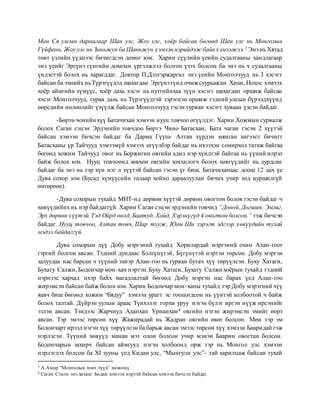 Мөн Ся улсын дараагаар Шан улс, Жоу улс, хоёр байсан бөгөөд Шан улс нь Монголын
Гүйфань, Жоу улс нь Зиньжун ба Шаньжун хэмээн нэрийдэж байв хэмээжээ.3 Энэнь Хятад
төвт үзлийн үүднээс бичигдсэн домог юм. Харин сүүлийн үеийн судалгааны хандлагаар
энэ үеийг Эргүнэ гүнгийн домгын үргэлжлэл болгон үзэх болсон ба энэ нь ч судалгааны
үндэстэй болох нь харагддаг. Доктор П.Дэлгэржаргал энэ үеийн Монголчууд нь 3 хэсэгт
байсан ба эхнийх ньТүрэгүүдэд шахагдан Эргүнэгүнд очижсуурьшсан Хиан, Нохос хэмээх
хоёр аймгийн хүмүүс, хоёр дахь хэсэг нь нутгийнхаа зүүн хэсэгт шахагдан оршиж байсан
хэсэг Монголчууд, гурав дахь нь Түрэгүүдтэй зэрэгцэн оршиж тэдний улсын бүрэлдхүүнд
өөрсдийн нөлөөлийг үзүүлж байсан Монголчууд гэсэн гурван хэсэгт хуваан үзсэн байдаг.
-Бөртө чонийн хүү Батачихан хэмээн нууц товчоо өгүүлдэг. Харин Хожмын сурвалж
болох Саган сэцэн Эрдэнийн товчдоо Бөртэ Чино Батасхан, Бата чаган гэсэн 2 хүүтэй
байсан хэмээн бичсэн байдаг ба Дарма Гүүш- Алтан хүрдэн мянган хигээст бичигт
Батасханы үр Тайчууд хэмээмүй хэмээх өгүүлбэр байдаг нь ихээхэн сонирхол татаж байгаа
бөгөөд хожим Тайчууд овог нь Боржигин овгийн адил нэр хүндтэй байгаа нь үүний илрэл
байж болох юм. Нууц товчоонд зөвхөн овгийн зонхилогч болох хөвгүүдийг нь дурдсан
байдаг ба энэ нь тэр хүн нэг л хүүтэй байсан гэсэн үг биш. Батачиханаас доош 12 дах үе
Дува сохор юм (Бусад хүмүүсийн талаар хойно дараалуулан бичих учир энд нуршилгүй
өнгөрөөе).
-Дува сохорын тухайд МНТ-нд дөрвөн хүүтэй дөрвөн овогтон болов гэсэн байдаг ч
хөвүүдийнх нь нэр байдаггүй. Харин Саган сэцэн эрдэнийн товчид “Доной, Догшин, Эмлиг,
Эрх дөрвөн хүүтэй.Тэд Ойрд өөлд, Баатуд, Хойд, Хэрэнүгүд 4 овогтон болсон.” гэж бичсэн
байдаг. Нууц товчоо, Алтан товч, Шар тууж, Юан Ши зэрэгт эдгээр хөвүүдийн тухай
мэдээ байдаггүй.
Дува сохорын дүү Добу мэргэний тухайд Хорилардай мэргэний охин Алан-гоог
гэргий болгон авсан. Тэдний дундаас Бэлгүнүтэй, Бүгүнүтэй нэртэн төрсөн. Добу мэргэн
залуудаа нас барсан ч түүний эхнэр Алан-гоо нь гурван бутач хүү төрүүлсэн. Буху Хатаги,
Бухату Салжи, Бодончар мон-хан нэртэн.Буху Хатаги, Бухату Салжихоёрын тухайд тэдний
нэрнээс хархад ихэр байх магадлалтай бөгөөд Добу мэргэн нас барах үед Алан-гоо
жирэмсэн байсан байж болох юм. Харин Бодончар мон-ханы тухайд тэр Добу мэрэгний хүү
яавч биш бөгөөд хожим “бядуу” хэмээн урагт эс тооцогдсон нь үүнтэй холбоотой ч байж
болох талтай. Дүйрэн уулын араас Түнхэлэг горхи уруу нэгэн бүлэг иргэн нүүж ирсэнийг
эзлэн авсан. Тэндээс Жарчиуд Аданхан Урианхан4 овгийн нэгэн жирэмсэн эмийг өөрт
авсан. Тэр эмээс төрсөн хүү Жажирадай нь Жадран овгийн өвөг болсон. Мөн тэр эм
Бодончарт ирээд нэгэн хүү төрүүлсэн ба барьж авсан эмээс төрсөн хүү хэмээн Бааридай гэж
нэрлэсэн. Түүний хөвүүд манан мэт олон болсон учир мэнэн Баарин овогтан болсон.
Бодончарын захирч байсан аймгууд нэгэн холбоонд орж тэр нь Монгол улс хэмээн
нэрлэгдэх болсон ба XI зууны үед Кидан улс, “Мынгули улс”- тай харилцаж байсан тухай
3 А.Амар “Монголын товч түүх” номонд.
4 Саган Сэцэн энэ хатанг Бодан хэмээх нэртэй байсан хэмээн бичсэн байдаг.
 