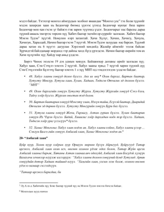 мэдээ байдаг. Тэгэхээр монгол аймгуудын холбоог яваандаа “Монгол улс” гэх болж түүнийг
мэдэн захирсан хаан нь Бодончар бөгөөд үүнээс үзэхэд Бодончар мунхаг биш харин
Бодончар мон-хан гэсэн үг байжээ гэж зарим түүхчид үздэг. Бодончарыг нас барсны дараа
түүний авааль эхнэрээс төрсөн хүү Хабич баатар эцгийн ор суурийг залгасан. Хабич баатар
Мэнэн Тудэн5 хүүтэй. Номулин нэрт хатантай. Хачи Хүлүг, Хачин, Хачигу, Хачула,
Хачигун, Харалдай, Начин баатар гэсэн 7 хүүтэй. Мэнэн Тудэн залуудаа нас барсан. Түүний
дараа хатан нь 6 хүүгээ дагуулан Хэрлэний хөндийд Жалайр аймгийг эзэлж байсан
Зүрчидтэй байлдахаар мордоод тэр дайны хөлд бүгд үрэгдсэн. Начин баатар өөрийн том ах
Хачи хүлүгийн хүү Хайду нар амьд үлдсэн.
Бөртэ Чинос эхэлсэн 19 дэх удмын хөвүүн. Байшинхор догшны орийг залгасан хүү.
Хабул хаан, Сэм Сэчүлэ хэмээх 2 хүүтэй. Хабул хааны хувьд 7 хүүтэй харин түүний дүү
Сэм Сэчүлэгийн Бүлтэчү баатар хэмээх 1 л хүү МНТ-нд тэмдэглэгдэн үлдсэн байдаг.
• 48. Хабул хааны хөвүүд долоо бүлгээ. Анх их инү* Охин бархаг, Бартан баатар,
Хутугту Мөнгүр, Хутула хаан, Хулан, Хадаан, Төдөгэн Отчигин эд долоон бүлгээ.
“МНТ”
• 49. Охин бархагийн хөвүүн Хутугту Жүрхи. Хутугту Жүрхийн хөвүүд Сэчэ бэхи,
Тайчу хоёр бүлгээ. Жүрхин овогтан тэд болов.
• 50. Бартан баатарын хөвүүд Мэнгэтү хиан, Нэхүн тайш, Есүхэй баатар, Дааридай
Отчигин эд дөрвөн бүлгээ. Хутугту Мөнгүрийн хөвүүн Бүри бөх бүлгээ.
• 51. Хутула хааны хөвүүд Жочи, Гирмагу, Алтан гурван бүлгээ. Хулан баатарын
хөвүүн Их Чэрэн бүлгээ. Бадай, Хишилиг хоёр дархадын ноён тэр бүлгээ. Хадаан,
Төдөгэн хоёр ураг үгээгүүн* бүлгээ.
• 52. Хамаг Монголыг Хабул хаан мэдэн ав. Хабул хааны хойно, Хабул хааны үгээр ...
Сэнгүм Билгэ-гийн хөвүүн Амбагай хаан, Хамаг Монголыг мэдэн ав.6
20- “Амбагай хаан”
Буйр нуур, Хөлөн нуур хоёрын зуур Оршуун мөрнөө бүхүн Айригууд, Буйругууд Татар
иргэнээ, Амбагай хаан охин өгч, өөсөөн охиноо үдэж одох болон, Татар Жүйн иргэн
Амбагай хааныг барьж, Хятаны Алтан хаанаа авч одохуйд, Амбагай хаан Бэсүдэй хүмүүн
Балахачи элчинээр өгүүлж илгээрүүн: “Хабул хааны долоон хөвүүний думд Хутулад. Арван
хөвүүдийн дотор Хадаан тайшид өгүүл. “Хамгийн хаан, улсын эзэн болж, охиноо өөсөөн
үдэхээ намаар гэсгээдхүүн.
“Татаар иргэнээ баригдаа, би
5 Лу.А.то-д Хабичийн хүү Бэхи баатар түүний хүү нь Мэнэн Тудэн хэмээн бичсэн байдаг.
6 Монголын нууц товчоо
 
