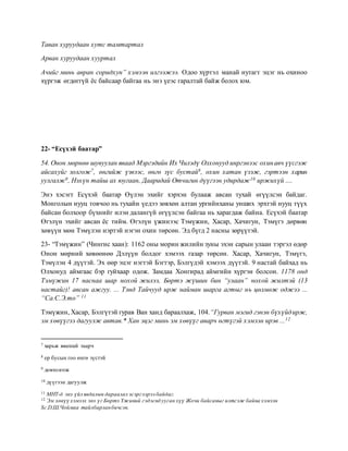 Таван хуруудаан хутс тамтартал
Арван хуруудаан хууртал
Ачийг минь авран соридхун” хэмээн илгээжээ. Одоо хүртэл манай нутагт эцэг нь охиноо
хүргэж өгдөггүй ёс байсаар байгаа нь энэ үеэс гаралтай байж болох юм.
22- “Есүхэй баатар”
54. Онон мөрнөө шувуулан яваад Мэргэдийн Их Чилэдү Олхонууд инргэнээс охинавч үүсгэж
айсахуйг золгож7, өнгийж үзвээс, өнгө зүс бустай8, охин хатан үзэж, гэртээн харин
уулгалж9, Нэхүн тайш ах юугаан, Дааридай Отчигин дүүгээн удирдаж10 иржихүй ....
Энэ хэсэгт Есүхэй баатар Өүлэн эхийг хэрхэн булааж авсан тухай өгүүлсэн байдаг.
Монголын нууц товчоо нь тухайн үедээ зөвхөн алтан ургийнханы унших эрхтэй нууц түүх
байсан болхоор бүхнийг илэн далангүй өгүүлсэн байгаа нь харагдаж байна. Есүхэй баатар
Өгэлүн эхийг авсан ёс тийм. Өгэлүн үжинээс Тэмүжин, Хасар, Хачигун, Тэмүгэ дөрвөн
хөвүүн мөн Тэмүлэн нэртэй нэгэн охин төрсөн. Эд бүгд 2 насны зөрүүтэй.
23- “Тэмүжин” (Чингис хаан): 1162 оны морин жилийн зуны эхэн сарын улаан тэргэл өдөр
Онон мөрний хөвөөнөө Дэлүүн болдог хэмээх газар төрсөн. Хасар, Хачигун, Тэмүгэ,
Тэмүлэн 4 дүүтэй. Эх өөр эцэг нэгтэй Бэгтэр, Бэлгүдэй хэмээх дүүтэй. 9 настай байхад нь
Олхонуд аймгаас бэр гуйхаар одож. Замдаа Хонгирад аймгийн хүргэн болсон. 1178 онд
Тэмүжин 17 наснаа шар нохой жилээ, Бөртэ жүшин бин “улаан” нохой жилтэй (13
настайг)! авсан ажгуу. ... Тэнд Тайчууд ирж найман шарга агтыг нь цөлмөж оджээ ...
“Са.С.Э.то” 11
Тэмүжин, Хасар, Бэлгүтэй гурав Ван ханд бараалхаж, 104.“Гурван мэгид гэнэн бүхүйдирж,
эм хөвүүгээ дагуулж автав.* Хан эцэг минь эм хөвүүг аварч өгтүгэй хэмээн ирэв ...12
7 харьж явахтай таарч
8 ер бусын гоо өнгө зүстэй
9 довтолгож
10 дүүгээн дагуулж
11 МНТ-д энэ үйл явдалын дараалал эсэргээрээ байдаг.
12 Эм хөвүү хэмээх энэ үг Бөртэ Үжиний гэдэснд ууган хүү Жочи байсаныг илтгэж байна хэмээн
Sc.D,Ш.Чоймаа тайлбарланбичсэн.
 