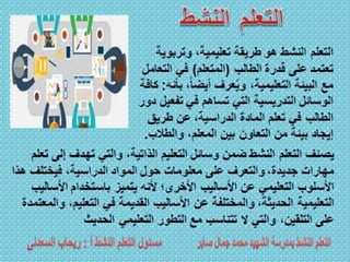 ‫إلى‬ ‫تهدف‬ ‫والتي‬ ،‫الذاتية‬ ‫التعليم‬ ‫وسائل‬ ‫ضمن‬ ‫النشط‬ ‫التعلم‬ ‫يصنف‬‫تعلم‬
‫هذ‬ ‫فيختلف‬ ،‫الدراسية‬ ‫المواد‬ ‫حول‬ ‫معلومات‬ ‫على‬ ‫والتعرف‬ ،‫جديدة‬ ‫مهارات‬‫ا‬
‫األسا‬ ‫باستخدام‬ ‫يتميز‬ ‫ألنه‬ ‫األخرى؛‬ ‫األساليب‬ ‫عن‬ ‫التعليمي‬ ‫األسلوب‬‫ليب‬
‫و‬ ،‫التعليم‬ ‫في‬ ‫القديمة‬ ‫األساليب‬ ‫عن‬ ‫والمختلفة‬ ،‫الحديثة‬ ‫التعليمية‬‫المعتمدة‬
‫الحديث‬ ‫التعليمي‬ ‫التطور‬ ‫مع‬ ‫تتناسب‬ ‫ال‬ ‫والتي‬ ،‫التلقين‬ ‫على‬
‫وتربوي‬ ،‫تعليمية‬ ‫طريقة‬ ‫هو‬ ‫النشط‬ ‫التعلم‬‫ة‬
‫الطالب‬ ‫قدرة‬ ‫على‬ ‫تعتمد‬(‫المتعلم‬)‫التع‬ ‫في‬‫امل‬
‫ب‬ ،ً‫ا‬‫أيض‬ ‫عرف‬ُ‫ي‬‫و‬ ،‫التعليمية‬ ‫البيئة‬ ‫مع‬‫أنه‬:‫كافة‬
‫تفع‬ ‫في‬ ‫تساهم‬ ‫التي‬ ‫التدريسية‬ ‫الوسائل‬‫دور‬ ‫يل‬
‫طريق‬ ‫عن‬ ،‫الدراسية‬ ‫المادة‬ ‫تعلم‬ ‫في‬ ‫الطالب‬
‫والطال‬ ،‫المعلم‬ ‫بين‬ ‫التعاون‬ ‫من‬ ‫بيئة‬ ‫إيجاد‬‫ب‬.
 