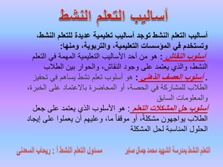 ‫ال‬ ‫للتعلم‬ ‫عديدة‬ ‫تعليمية‬ ‫أساليب‬ ‫توجد‬ ‫النشط‬ ‫التعلم‬ ‫أساليب‬،‫نشط‬
‫ومنها‬ ،‫والتربوية‬ ،‫التعليمية‬ ‫المؤسسات‬ ‫في‬ ‫وتستخدم‬:
‫النقاش‬ ‫أسلوب‬:‫التع‬ ‫في‬ ‫المهمة‬ ‫التعليمية‬ ‫األساليب‬ ‫أحد‬ ‫من‬ ‫هو‬‫لم‬
‫الطالب‬ ‫بين‬ ‫والحوار‬ ،‫النقاش‬ ‫وجود‬ ‫على‬ ‫يعتمد‬ ‫والذي‬ ،‫النشط‬
.‫الذهني‬ ‫العصف‬ ‫أسلوب‬:‫تحف‬ ‫في‬ ‫يساهم‬ ‫نشط‬ ‫تعلم‬ ‫أسلوب‬ ‫هو‬‫يز‬
‫الخب‬ ‫على‬ ‫باالعتماد‬ ‫المحاضرة‬ ‫أو‬ ،‫الحصة‬ ‫في‬ ‫للمشاركة‬ ‫الطالب‬،‫رة‬
‫السابق‬ ‫والمعلومات‬
‫التعلم‬ ‫المشكالت‬ ‫حل‬ ‫أسلوب‬:‫جعل‬ ‫على‬ ‫يعتمد‬ ‫الذي‬ ‫األسلوب‬ ‫هو‬
‫إي‬ ‫على‬ ‫يعملوا‬ ‫أن‬ ‫وعليهم‬ ،‫ما‬ ً‫ا‬‫موقف‬ ‫أو‬ ،ً‫ة‬‫مشكل‬ ‫يواجهون‬ ‫الطالب‬‫جاد‬
‫المشكلة‬ ‫لحل‬ ‫المناسبة‬ ‫الحلول‬
 