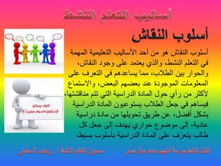 ‫ال‬ ‫التعليمية‬ ‫األساليب‬ ‫أحد‬ ‫من‬ ‫هو‬ ‫النقاش‬ ‫أسلوب‬‫مهمة‬
‫النق‬ ‫وجود‬ ‫على‬ ‫يعتمد‬ ‫والذي‬ ،‫النشط‬ ‫التعلم‬ ‫في‬،‫اش‬
‫عل‬ ‫التعرف‬ ‫في‬ ‫يساعدهم‬ ‫مما‬ ،‫الطالب‬ ‫بين‬ ‫والحوار‬‫ى‬
‫واالستم‬ ،‫البعض‬ ‫بعضهم‬ ‫عند‬ ‫الموجودة‬ ‫المعلومات‬‫اع‬
‫مناق‬ ‫تتم‬ ‫التي‬ ‫الدراسية‬ ‫المادة‬ ‫حول‬ ‫رأي‬ ‫من‬ ‫ألكثر‬،‫شتها‬
‫الدراس‬ ‫المادة‬ ‫يستوعبون‬ ‫الطالب‬ ‫جعل‬ ‫في‬ ‫فيساهم‬‫ية‬
‫دراسية‬ ‫مادة‬ ‫من‬ ‫تحويلها‬ ‫طريق‬ ‫عن‬ ،‫أفضل‬ ‫بشكل‬
‫كل‬ ‫جعل‬ ‫إلى‬ ‫يهدف‬ ‫حواري‬ ‫موضوع‬ ‫إلى‬ ،‫عادية‬
‫بسي‬ ‫بأسلوب‬ ‫الدراسية‬ ‫المادة‬ ‫على‬ ‫يتعرف‬ ‫طالب‬،‫ط‬
 