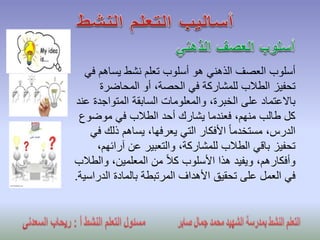 ‫ف‬ ‫يساهم‬ ‫نشط‬ ‫تعلم‬ ‫أسلوب‬ ‫هو‬ ‫الذهني‬ ‫العصف‬ ‫أسلوب‬‫ي‬
‫المحاضرة‬ ‫أو‬ ،‫الحصة‬ ‫في‬ ‫للمشاركة‬ ‫الطالب‬ ‫تحفيز‬
‫المتواج‬ ‫السابقة‬ ‫والمعلومات‬ ،‫الخبرة‬ ‫على‬ ‫باالعتماد‬‫عند‬ ‫دة‬
‫موضو‬ ‫في‬ ‫الطالب‬ ‫أحد‬ ‫يشارك‬ ‫فعندما‬ ،‫منهم‬ ‫طالب‬ ‫كل‬‫ع‬
‫ذلك‬ ‫يساهم‬ ،‫يعرفها‬ ‫التي‬ ‫األفكار‬ ً‫ا‬‫مستخدم‬ ،‫الدرس‬‫في‬
‫آرائ‬ ‫عن‬ ‫والتعبير‬ ،‫للمشاركة‬ ‫الطالب‬ ‫باقي‬ ‫تحفيز‬،‫هم‬
‫وال‬ ،‫المعلمين‬ ‫من‬ ً‫ال‬‫ك‬ ‫األسلوب‬ ‫هذا‬ ‫ويفيد‬ ،‫وأفكارهم‬‫طالب‬
‫الد‬ ‫بالمادة‬ ‫المرتبطة‬ ‫األهداف‬ ‫تحقيق‬ ‫على‬ ‫العمل‬ ‫في‬‫راسية‬.
 