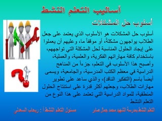 ‫ج‬ ‫على‬ ‫يعتمد‬ ‫الذي‬ ‫األسلوب‬ ‫هو‬ ‫المشكالت‬ ‫حل‬ ‫أسلوب‬‫عل‬
‫يع‬ ‫أن‬ ‫وعليهم‬ ،‫ما‬ ً‫ا‬‫موقف‬ ‫أو‬ ،ً‫ة‬‫مشكل‬ ‫يواجهون‬ ‫الطالب‬‫ملوا‬
‫تواج‬ ‫التي‬ ‫المشكلة‬ ‫لحل‬ ‫المناسبة‬ ‫الحلول‬ ‫إيجاد‬ ‫على‬،‫ههم‬
‫والعملي‬ ،‫والعلمية‬ ،‫الفكرية‬ ‫مهاراتهم‬ ‫كافة‬ ‫باستخدام‬،‫ة‬
‫المناهج‬ ‫من‬ ً‫ا‬‫جزء‬ ،‫التعلم‬ ‫في‬ ‫األسلوب‬ ‫هذا‬ ‫وأصبح‬
‫ويس‬ ،‫والجامعية‬ ،‫المدرسية‬ ‫الكتب‬ ‫معظم‬ ‫في‬ ‫الدراسية‬‫مى‬
‫باسم‬ ً‫ا‬‫أيض‬(‫الناقد‬ ‫التفكير‬)‫ت‬ ‫على‬ ‫ساعد‬ ‫والذي‬ ،‫طوير‬
‫الح‬ ‫استنتاج‬ ‫على‬ ‫قدرة‬ ‫أكثر‬ ‫وجعلهم‬ ،‫الطالب‬ ‫مهارات‬‫لول‬
‫النو‬ ‫هذا‬ ‫على‬ ‫تعتمد‬ ‫التي‬ ‫الدراسية‬ ‫للمواد‬ ،‫المنطقية‬‫من‬ ‫ع‬
‫النشط‬ ‫التعلم‬
 