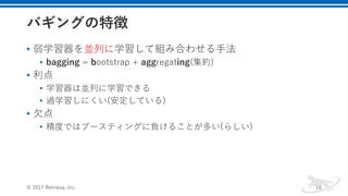 • 弱学習器を並列に学習して組み合わせる⼿法
• bagging = bootstrap + aggregating(集約)
• 利点
• 学習器は並列に学習できる
• 過学習しにくい(安定している)
• ⽋点
• 精度ではブースティングに負けることが多い(らしい)
© 2017 Retrieva, Inc. 18
 