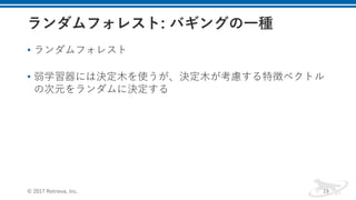 • ランダムフォレスト
• 弱学習器には決定⽊を使うが、決定⽊が考慮する特徴ベクトル
の次元をランダムに決定する
© 2017 Retrieva, Inc. 19
 