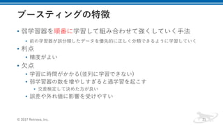 • 弱学習器を順番に学習して組み合わせて強くしていく⼿法
• 前の学習器が誤分類したデータを優先的に正しく分類できるように学習していく
• 利点
• 精度がよい
• ⽋点
• 学習に時間がかかる(並列に学習できない)
• 弱学習器の数を増やしすぎると過学習を起こす
• 交差検定して決めた⽅が良い
• 誤差や外れ値に影響を受けやすい
© 2017 Retrieva, Inc. 21
 