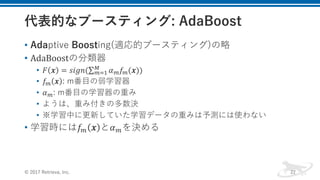 • Adaptive Boosting(適応的ブースティング)の略
• AdaBoostの分類器
• 𝐹 𝒙 = 𝑠𝑖𝑔𝑛(∑ 𝛼Q 𝑓Q(𝒙))O
QR- 	
• 𝑓Q 𝒙 : m番⽬の弱学習器
• 𝛼Q: m番⽬の学習器の重み
• ようは、重み付きの多数決
• ※学習中に更新していた学習データの重みは予測には使わない
• 学習時には𝑓Q 𝒙 と𝛼Qを決める
© 2017 Retrieva, Inc. 22
 