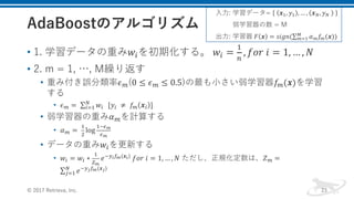 • 1. 学習データの重み𝑤1を初期化する。	𝑤1 =
-
]
, 𝑓𝑜𝑟	𝑖 = 1, … , 𝑁
• 2. m = 1, …, M繰り返す
• 重み付き誤分類率𝜖Q(0 ≤ 𝜖Q ≤ 0.5)の最も⼩さい弱学習器𝑓Q(𝒙)を学習
する
• 𝜖Q =	∑ 𝑤1
H
1R- 		[𝑦1 	≠	 𝑓Q 𝒙1 ]
• 弱学習器の重み𝛼Qを計算する
• 𝛼Q =	
-
T
log
-fgh
gh
• データの重み𝑤1を更新する
• 𝑤1 = 𝑤1 ∗
-
jh
𝑒fklmh(𝒙l)	𝑓𝑜𝑟	𝑖 = 1, … , 𝑁 ただし、正規化定数は、𝑍Q =
∑ 𝑒fkomh(𝒙o)H
pR-
© 2017 Retrieva, Inc. 23
⼊⼒: 学習データ= 	 𝒙-, 𝑦- , … , 𝒙H, 𝑦H	 	
弱学習器の数 = M
出⼒: 学習器	𝐹 𝒙 = 𝑠𝑖𝑔𝑛(∑ 𝛼Q 𝑓Q(𝒙))O
QR-
 