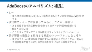 • 2. …
• 重み付き誤分類率𝜖Q(0 ≤ 𝜖Q ≤ 0.5)の最も⼩さい弱学習器𝑓Q(𝒙)を学習
する
• 決定株でナイーブに実装してみると、ここが⼀番重い
• ある素性を使う決定株(d個)を作って全データ(N個)を分類する
• O(d * N)をM回…
• ここをサンプリングでサボる技法はフィルタリングというらしい
• 弱学習器の複雑さと期待する精度のトレードオフになりそう
• 決定⽊やもっと複雑な学習器にすると精度が上がりそうだが、重み付
き誤分類率が最も⼩さい弱学習器を⾒つけるのに時間がかかる
© 2017 Retrieva, Inc. 24
 